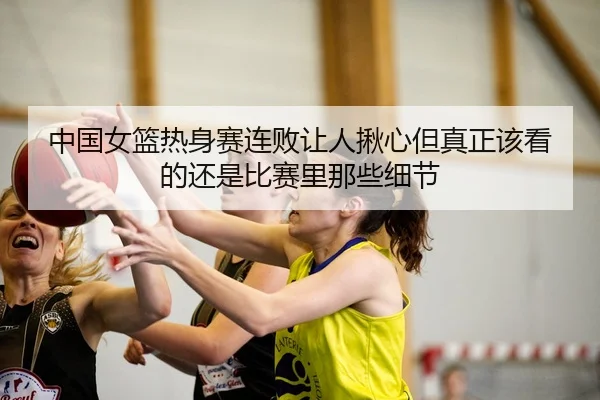 中国女篮热身赛连败让人揪心但真正该看的还是比赛里那些细节
