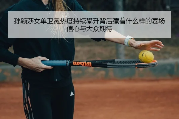 孙颖莎女单卫冕热度持续攀升背后藏着什么样的赛场信心与大众期待